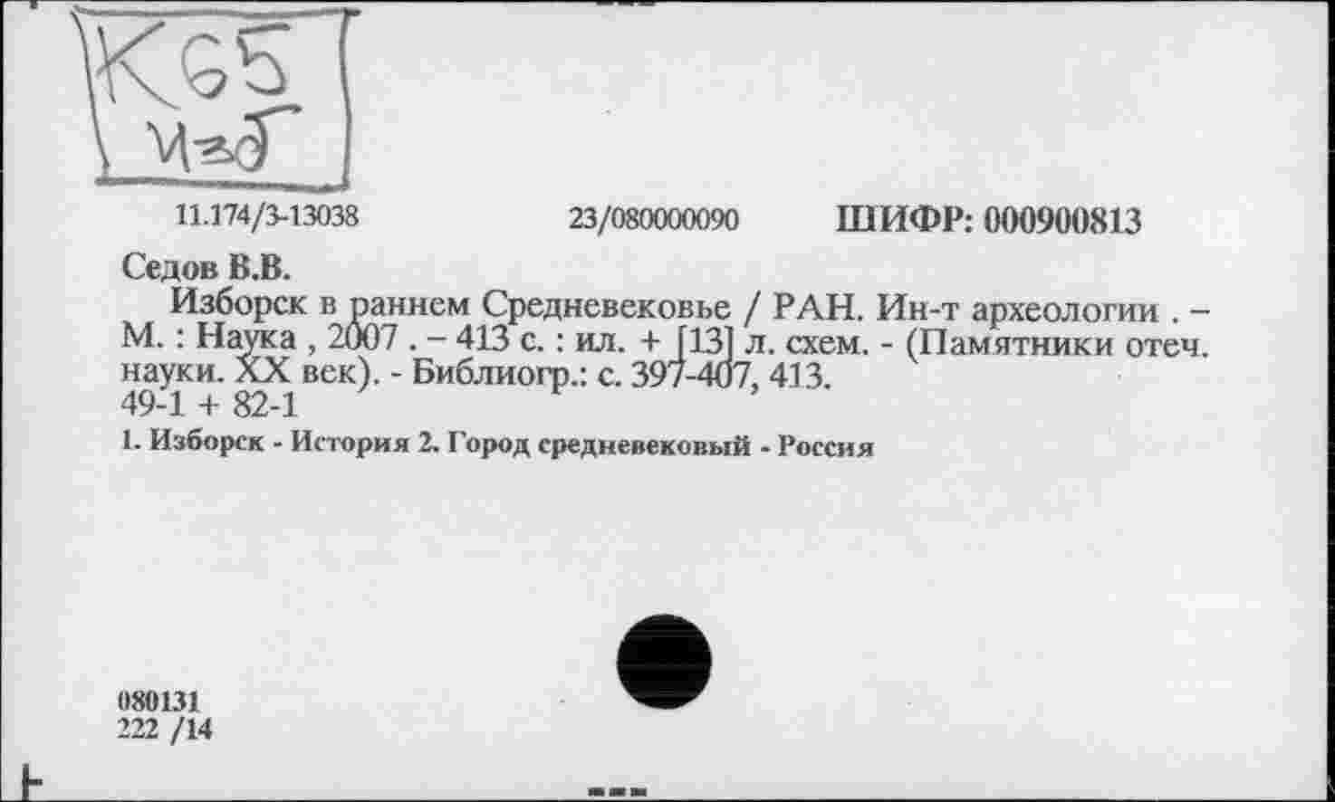 ﻿11.174/3-13038	23/080000090 ШИФР: 000900813
Седов В.В.
Изборск в раннем Средневековье / РАН. Ин-т археологии . -М. : Наука , 2007 . - 413 с. : ил. + [13] л. схем. - (Памятники отеч. науки. XX век). - Библиогр.: с. 397-407, 413.
49-1 + 82-1
1. Изборск - История 2. Город средневековый - Россия
080131
222 /14